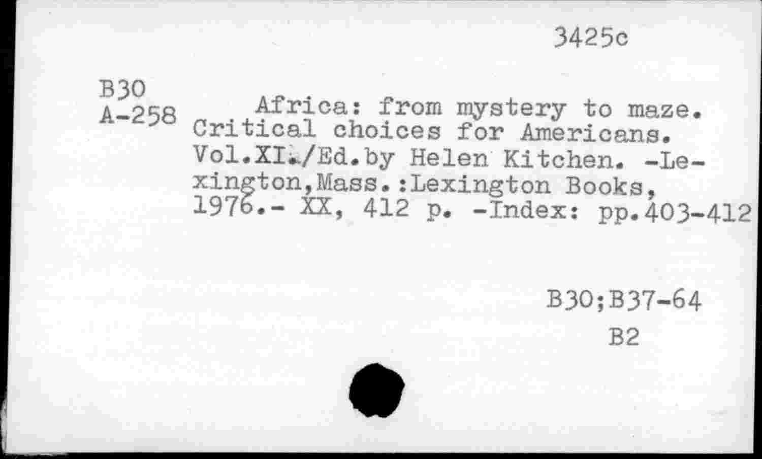 ﻿3425c
B30 A-258
Africa: from mystery to maze. Critical choices for Americans. Vol.XI^/Ed.by Helen Kitchen. -Lexington, Mass. : Lexington Books, 1976.- XX, 412 p. -Index: pp.403-412
B30;B37-64
B2